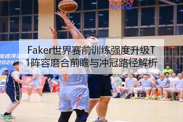Faker世界赛前训练强度升级T1阵容磨合前瞻与冲冠路径解析