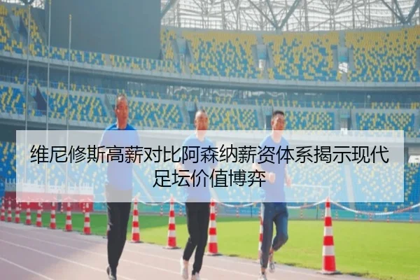 维尼修斯高薪对比阿森纳薪资体系揭示现代足坛价值博弈