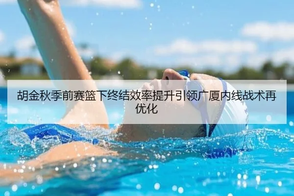 胡金秋季前赛篮下终结效率提升引领广厦内线战术再优化